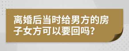 离婚后当时给男方的房子女方可以要回吗？