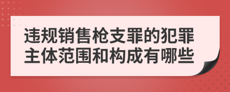 违规销售枪支罪的犯罪主体范围和构成有哪些