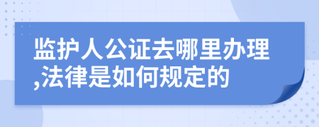 监护人公证去哪里办理,法律是如何规定的