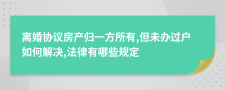 离婚协议房产归一方所有,但未办过户如何解决,法律有哪些规定