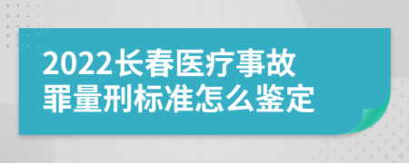 2022长春医疗事故罪量刑标准怎么鉴定