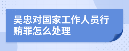 吴忠对国家工作人员行贿罪怎么处理