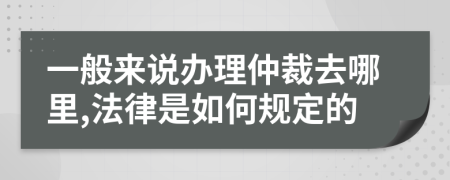 一般来说办理仲裁去哪里,法律是如何规定的