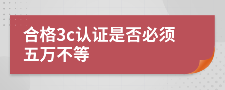 合格3c认证是否必须五万不等