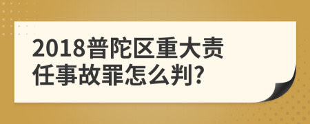 2018普陀区重大责任事故罪怎么判?