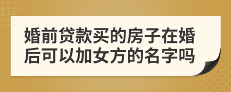 婚前贷款买的房子在婚后可以加女方的名字吗