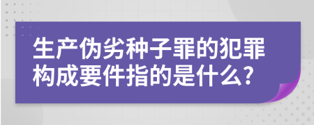 生产伪劣种子罪的犯罪构成要件指的是什么?