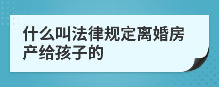 什么叫法律规定离婚房产给孩子的