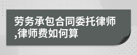 劳务承包合同委托律师,律师费如何算