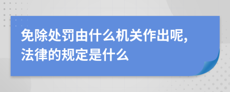 免除处罚由什么机关作出呢,法律的规定是什么