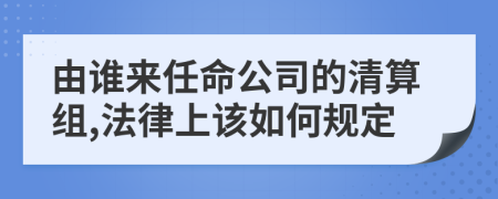 由谁来任命公司的清算组,法律上该如何规定