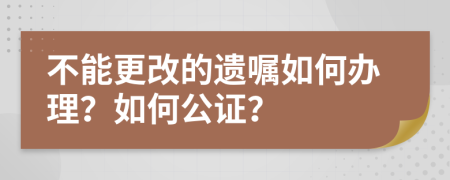 不能更改的遗嘱如何办理？如何公证？
