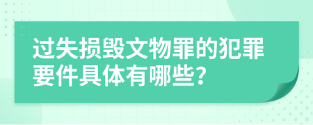 过失损毁文物罪的犯罪要件具体有哪些？