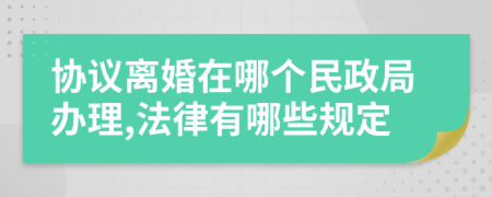 协议离婚在哪个民政局办理,法律有哪些规定