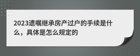 2023遗嘱继承房产过户的手续是什么，具体是怎么规定的