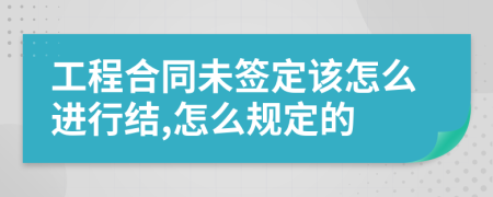 工程合同未签定该怎么进行结,怎么规定的