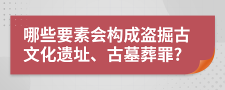 哪些要素会构成盗掘古文化遗址、古墓葬罪?