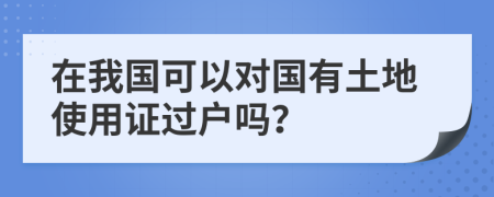 在我国可以对国有土地使用证过户吗？