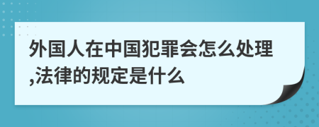 外国人在中国犯罪会怎么处理,法律的规定是什么