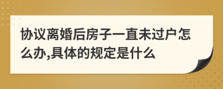 协议离婚后房子一直未过户怎么办,具体的规定是什么