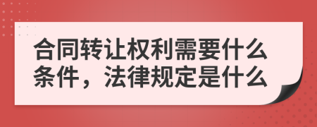 合同转让权利需要什么条件，法律规定是什么