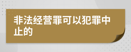 非法经营罪可以犯罪中止的