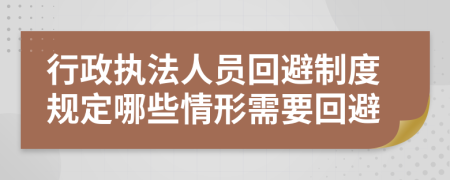 行政执法人员回避制度规定哪些情形需要回避