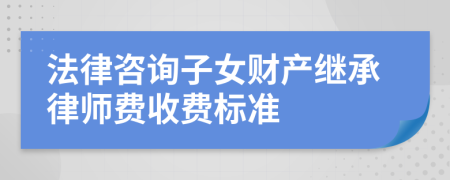 法律咨询子女财产继承律师费收费标准