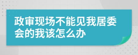 政审现场不能见我居委会的我该怎么办