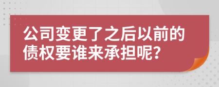 公司变更了之后以前的债权要谁来承担呢？