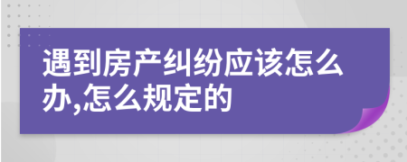 遇到房产纠纷应该怎么办,怎么规定的