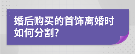 婚后购买的首饰离婚时如何分割?
