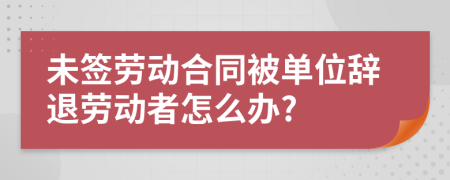 未签劳动合同被单位辞退劳动者怎么办?