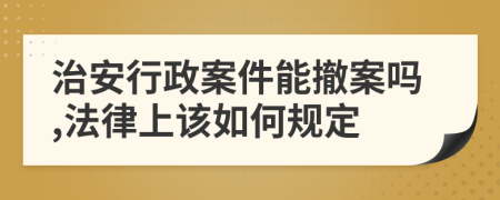 治安行政案件能撤案吗,法律上该如何规定