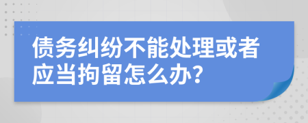 债务纠纷不能处理或者应当拘留怎么办？