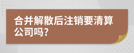 合并解散后注销要清算公司吗?