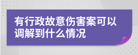 有行政故意伤害案可以调解到什么情况