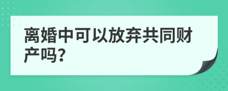 离婚中可以放弃共同财产吗？