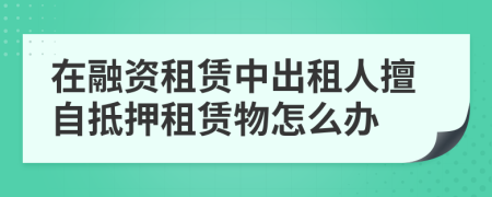 在融资租赁中出租人擅自抵押租赁物怎么办