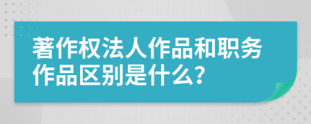 著作权法人作品和职务作品区别是什么？