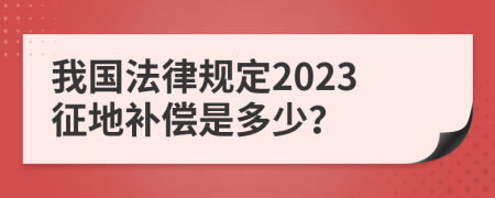 我国法律规定2023征地补偿是多少？