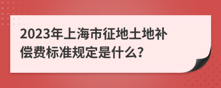 2023年上海市征地土地补偿费标准规定是什么？