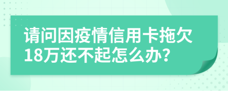 请问因疫情信用卡拖欠18万还不起怎么办？