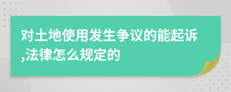 对土地使用发生争议的能起诉,法律怎么规定的