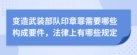 变造武装部队印章罪需要哪些构成要件，法律上有哪些规定