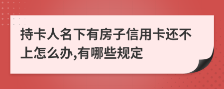 持卡人名下有房子信用卡还不上怎么办,有哪些规定