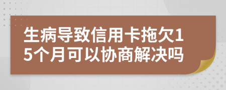生病导致信用卡拖欠15个月可以协商解决吗