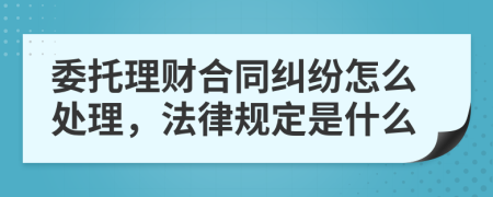 委托理财合同纠纷怎么处理，法律规定是什么