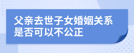 父亲去世子女婚姻关系是否可以不公正