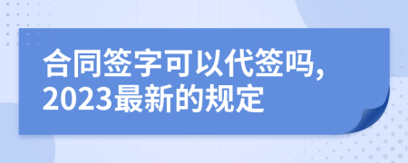 合同签字可以代签吗,2023最新的规定